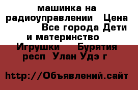 машинка на радиоуправлении › Цена ­ 1 000 - Все города Дети и материнство » Игрушки   . Бурятия респ.,Улан-Удэ г.